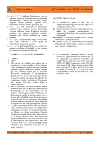 HISTÓRIA GERAL 1 – CONCEITOS E TEORIAS
CIÊNCIAS HUMANAS E SUAS TECNOLOGIAS – HISTÓRIA – TEXTOS & QUESTÕES 13 | P á g i n a
Profº Jorge Marcos
1. ( V ) – ( F ) O estudo da História conta com um
conjunto grande de fontes para serem analisadas
pelo historiador. Estas podem ser: livros, roupas,
imagens, objetos materiais, registros orais,
documentos, moedas, jornais, gravações, etc.
2. ( V ) – ( F ) Os historiadores e arqueólogos
analisam fontes materiais (ossos, ferramentas,
vasos de cerâmica, objetos de pedra e fósseis) e
artísticas (arte rupestre, esculturas, adornos)
buscando uma análise detalhada de tempos
passados.
3. ( V ) – ( F ) Qualquer objeto antigo é aceito como
uma fonte confiável e assim ajudar na
interpretação do passado histórico.
4. ( V ) – ( F ) As fontes históricas são vestígios do
passado e auxiliam o historiador em sua pesquisa
de interpretação do passado histórico.
QUESTÕES DISCUSSIVAS
3) A História não passa de uma área de
conhecimento preocupada em estudar o passado?
Justifique a sua resposta.
4) Os fatos históricos só podem ser reconhecidos nas
ações dos grandes acontecimentos e
personagens? Justifique a sua resposta através de
um exemplo.
5) Estabeleça a diferença existente entre o tempo
cronológico e o tempo histórico.
6) Aponte a divisão do tempo histórico usualmente
utilizada pelos historiadores e demais estudantes
dessa área do conhecimento.
GABARITO DAS QUESTÕES PROPOSTAS
1. FVFFVV
2. VVFV
3. Não. Apesar de trabalhar com dados que se
encontram no tempo passado, a ciência histórica
é uma importante ferramenta para que possamos
repensar a situação presente do homem. Sempre
que nós voltamos àquilo que já foi feito,
procuramos informações e desdobramentos
daquele ato em nosso tempo presente. De tal
forma, tem grande importância na reflexão das
experiências vividas e na obtenção de respostas
que possam reorientar nossas ações e
comportamentos.
4. Não. A realização dos fatos históricos podem
acontecer pela ação de pessoas completamente
desconhecidas ou por coletividades. Em um
processo eleitoral, por exemplo, várias pessoas
determinam a escolha de um governante através
de uma ação individual. Dessa forma, vemos que
elas participam de um importante fato político
sem que para isso, tenham que ser reconhecidas
ou responsáveis por uma ação de grande impacto.
5. O tempo cronológico trabalha com unidades de
tempo constantes que buscam um padrão válido
para um grande número de pessoas. Dessa forma,
ao falarmos do tempo cronológico, fazemos
referência aos minutos, horas, dias, meses, anos...
Já o tempo histórico tem uma forma de
organização dinâmica, que varia de acordo com
as transformações mais significativas para uma
sociedade. Nesse caso, vemos que cada povo tem
autonomia para estabelecer a divisão do seu
tempo histórico.
6. Os historiadores costumam dividir o tempo
histórico da seguinte forma: Pré-História, que vai
do surgimento dos primeiros hominídeos (4
milhões de anos atrás) até a invenção da escrita
(4000 a.C.); Idade Antiga, que vai de 4000 a.C.
até o século V d.C.; Idade Média, compreendida
entre os séculos V e XV; a Idade Moderna, que
fica entre os séculos XV e XVIII; e a Idade
Contemporânea, que vai dos fins do século XVIII
até os dias atuais.
 