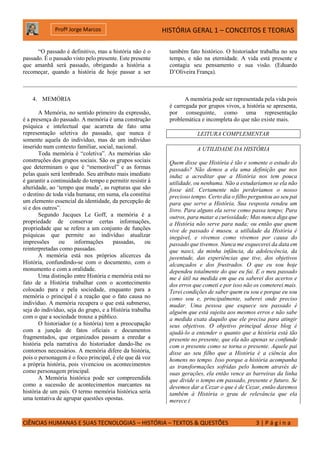 HISTÓRIA GERAL 1 – CONCEITOS E TEORIAS
CIÊNCIAS HUMANAS E SUAS TECNOLOGIAS – HISTÓRIA – TEXTOS & QUESTÕES 3 | P á g i n a
Profº Jorge Marcos
“O passado é definitivo, mas a história não é o
passado. É o passado visto pelo presente. Este presente
que amanhã será passado, obrigando a história a
recomeçar, quando a história de hoje passar a ser
também fato histórico. O historiador trabalha no seu
tempo, e não na eternidade. A vida está presente e
contagia seu pensamento e sua visão. (Eduardo
D’Oliveira França).
4. MEMÓRIA
A Memória, no sentido primeiro da expressão,
é a presença do passado. A memória é uma construção
psíquica e intelectual que acarreta de fato uma
representação seletiva do passado, que nunca é
somente aquela do indivíduo, mas de um indivíduo
inserido num contexto familiar, social, nacional.
Toda memória é “coletiva”. As memórias são
construções dos grupos sociais. São os grupos sociais
que determinam o que é “memorável” e as formas
pelas quais será lembrado. Seu atributo mais imediato
é garantir a continuidade do tempo e permitir resistir à
alteridade, ao ‘tempo que muda’, as rupturas que são
o destino de toda vida humana; em suma, ela constitui
um elemento essencial da identidade, da percepção de
si e dos outros”.
Segundo Jacques Le Goff, a memória é a
propriedade de conservar certas informações,
propriedade que se refere a um conjunto de funções
psíquicas que permite ao indivíduo atualizar
impressões ou informações passadas, ou
reinterpretadas como passadas.
A memória está nos próprios alicerces da
História, confundindo-se com o documento, com o
monumento e com a oralidade.
Uma distinção entre História e memória está no
fato de a História trabalhar com o acontecimento
colocado para e pela sociedade, enquanto para a
memória o principal é a reação que o fato causa no
indivíduo. A memória recupera o que está submerso,
seja do indivíduo, seja do grupo, e a História trabalha
com o que a sociedade trouxe a público.
O historiador (e a história) tem a preocupação
com a junção de fatos oficiais e documentos
fragmentados, que organizados passam a enredar a
história pela narrativa do historiador dando-lhe os
contornos necessários. A memória difere da história,
pois o personagem é o foco principal, é ele que dá voz
a própria história, pois vivenciou os acontecimentos
como personagem principal.
A Memória histórica pode ser compreendida
como a sucessão de acontecimentos marcantes na
história de um país. O termo memória histórica seria
uma tentativa de agrupar questões opostas.
A memória pode ser representada pela vida pois
é carregada por grupos vivos, a história se apresenta,
por conseguinte, como uma representação
problemática e incompleta do que não existe mais.
LEITURA COMPLEMENTAR
A UTILIDADE DA HISTÓRIA
Quem disse que História é tão e somente o estudo do
passado? Não demos a ela uma definição que nos
induz a acreditar que a História nos tem pouca
utilidade, ou nenhuma. Não a estudaríamos se ela não
fosse útil. Certamente não perderíamos o nosso
precioso tempo. Certo dia o filho perguntou ao seu pai
para que serve a História. Sua resposta rendeu um
livro. Para alguns ela serve como passa tempo; Para
outros, para matar a curiosidade; Mas nunca diga que
a História não serve para nada; ou então que quem
vive de passado é museu. a utilidade da História é
inegável, e vivemos como vivemos por causa do
passado que tivemos. Nunca me esquecerei da data em
que nasci, da minha infância, da adolescência, da
juventude, das experiências que tive, dos objetivos
alcançados e dos frustrados. O que eu sou hoje
dependeu totalmente do que eu fui. E o meu passado
me é útil na medida em que eu saberei dos acertos e
dos erros que cometi e por isso não os cometerei mais.
Terei condições de saber quem eu sou e porque eu sou
como sou e, principalmente, saberei onde preciso
mudar. Uma pessoa que esquece seu passado é
alguém que está sujeita aos mesmos erros e não sabe
a medida exata daquilo que ele precisa para atingir
seus objetivos. O objetivo principal desse blog é
ajudá-lo a entender o quanto que a história está tão
presente no presente, que ela não apenas se confunde
com o presente como se torna o presente. Aquele pai
disse ao seu filho que a História é a ciência dos
homens no tempo. Isso porque a história acompanha
as transformações sofridas pelo homem através de
suas gerações, ela então vence as barreiras da linha
que divide o tempo em passado, presente e futuro. Se
devemos dar a Cezar o que é de Cezar, então daremos
também à História o grau de relevância que ela
merece.(
 