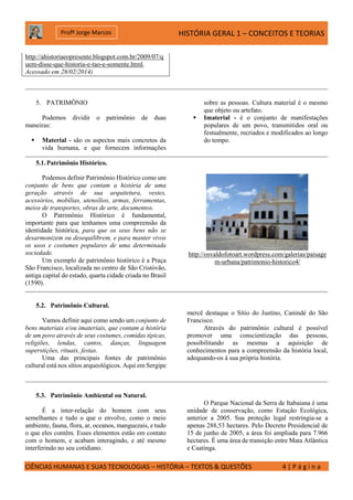 HISTÓRIA GERAL 1 – CONCEITOS E TEORIAS
CIÊNCIAS HUMANAS E SUAS TECNOLOGIAS – HISTÓRIA – TEXTOS & QUESTÕES 4 | P á g i n a
Profº Jorge Marcos
http://ahistoriaeopresente.blogspot.com.br/2009/07/q
uem-disse-que-historia-e-tao-e-somente.html,
Acessado em 28/02/2014)
5. PATRIMÔNIO
Podemos dividir o patrimônio de duas
maneiras:
 Material - são os aspectos mais concretos da
vida humana, e que fornecem informações
sobre as pessoas. Cultura material é o mesmo
que objeto ou artefato.
 Imaterial - é o conjunto de manifestações
populares de um povo, transmitidos oral ou
festualmente, recriados e modificados ao longo
do tempo.
5.1.Patrimônio Histórico.
Podemos definir Patrimônio Histórico como um
conjunto de bens que contam a história de uma
geração através de sua arquitetura, vestes,
acessórios, mobílias, utensílios, armas, ferramentas,
meios de transportes, obras de arte, documentos.
O Patrimônio Histórico é fundamental,
importante para que tenhamos uma compreensão da
identidade histórica, para que os seus bens não se
desarmonizem ou desequilibrem, e para manter vivos
os usos e costumes populares de uma determinada
sociedade.
Um exemplo de patrimônio histórico é a Praça
São Francisco, localizada no centro de São Cristóvão,
antiga capital do estado, quarta cidade criada no Brasil
(1590).
http://osvaldofotoart.wordpress.com/galerias/paisage
m-urbana/patrimonio-historico4/
5.2. Patrimônio Cultural.
Vamos definir aqui como sendo um conjunto de
bens materiais e/ou imateriais, que contam a história
de um povo através de seus costumes, comidas típicas,
religiões, lendas, cantos, danças, linguagem
superstições, rituais, festas.
Uma das principais fontes de patrimônio
cultural está nos sítios arqueológicos. Aqui em Sergipe
mercê destaque o Sítio do Justino, Canindé do São
Francisco.
Através do patrimônio cultural é possível
promover uma conscientização das pessoas,
possibilitando as mesmas a aquisição de
conhecimentos para a compreensão da história local,
adequando-os à sua própria história.
5.3. Patrimônio Ambiental ou Natural.
É a inter-relação do homem com seus
semelhantes e tudo o que o envolve, como o meio
ambiente, fauna, flora, ar, oceanos, manguezais, e tudo
o que eles contêm. Esses elementos estão em contato
com o homem, e acabam interagindo, e até mesmo
interferindo no seu cotidiano.
O Parque Nacional da Serra de Itabaiana é uma
unidade de conservação, como Estação Ecológica,
anterior a 2005. Sua proteção legal restringia-se a
apenas 288,53 hectares. Pelo Decreto Presidencial de
15 de junho de 2005, a área foi ampliada para 7.966
hectares. É uma área de transição entre Mata Atlântica
e Caatinga.
 