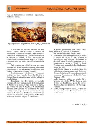 HISTÓRIA GERAL 1 – CONCEITOS E TEORIAS
CIÊNCIAS HUMANAS E SUAS TECNOLOGIAS – HISTÓRIA – TEXTOS & QUESTÕES 7 | P á g i n a
Profº Jorge Marcos
onde as transformações acontecem rapidamente,
mudando o caráter.
http://vejahistoria1.blogspot.com.br/2010_09_01_archive.htm
l
http://amparonews.spaceblog.com.br/52/
A História é um processo contínuo, não tem
divisões. Porém, para se estudar a evolução da
humanidade, é costume dividi-la em épocas ou idades.
Esta divisão, meramente com a finalidade de facilitar
os estudos da História, é feita buscando-se as
características de determinados períodos e é usada,
exatamente, para nos mostrar o significado da referida
época.
Vale ressaltar que a História segue seu curso
permeado por ações humanas, legadas e interligadas
em um tempo e, em cada espaço específico, ou seja,
ela é um processo em construção paralela.
Tradicionalmente dividimos o processo
histórico em duas grandes fases: Pré-História e
História. Esta divisão utiliza-se de critérios políticos e
metodológicos
Entende-se por Pré-História o período
compreendido entre o aparecimento do homem, cerca
de 4 milhões de anos a.C. até a invenção da escrita,
que ocorreu por volta de 4.000 a.C. A característica
marcante deste período é a dificuldade de fontes
históricas escritas, que permitam a reconstituição dos
humanos da época. A Pré-História compreende os
períodos do Paleolítico (Selvageria) e do Neolítico
(Barbárie), primeiros estágios da vida humana.
A História, propriamente dita, começa com a
invenção da escrita e dura até os dias atuais.
Sua divisão reconhece 4 grandes fases:
 Idade Antiga, com início na invenção da escrita
e termina no século V d.C. Abrange o
aparecimento das primeiras civilizações; o
desenvolvimento de grandes impérios (egípcio,
mesopotâmico, persa); a Grécia e Roma.
Termina com a destruição do Império Romano,
no ano 476 d.C.
 Idade Média, (século V ao século XV). Seu
início é determinado pela destruição do Império
Romano do Ocidente. O termino é marcado pela
tomada de Constantinopla pelo Império Turco
Otomano 1453.
 Idade Moderna, iniciou no século XV e
terminou no século XVIII. Inicia-se com
declínio do Feudalismo, queda do Império
Bizantino. Seu final é marcado pela Revolução
Francesa.
 Idade Contemporânea, do século XVIII aos dias
atuais. Começa com a Revolução Francesa até
os dias atuais.
8. CIVILIZAÇÃO
 