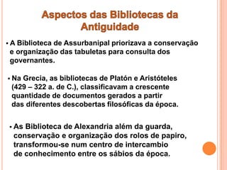 ABiblioteca de Assurbanipal priorizava a conservação
e organização das tabuletas para consulta dos
governantes.

 NaGrecia, as bibliotecas de Platón e Aristóteles
 (429 – 322 a. de C.), classificavam a crescente
 quantidade de documentos gerados a partir
 das diferentes descobertas filosóficas da época.


 AsBiblioteca de Alexandria além da guarda,
 conservação e organização dos rolos de papiro,
 transformou-se num centro de intercambio
 de conhecimento entre os sábios da época.
 