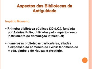 Império Romano

 Primeira biblioteca públicas (30 d.C.), fundada
  por Asinius Polio, utilizadas pelo império como
  instrumento de dominação intelectual;

 numerosas bibliotecas particulares, aliadas
  à expansão do comércio de livros: fenômeno de
  moda, símbolo de riqueza e prestígio.
 