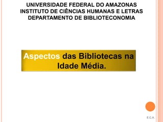 UNIVERSIDADE FEDERAL DO AMAZONAS
INSTITUTO DE CIÊNCIAS HUMANAS E LETRAS
   DEPARTAMENTO DE BIBLIOTECONOMIA




 Aspectos das Bibliotecas na
        Idade Média.




                                         E.C.A.
 