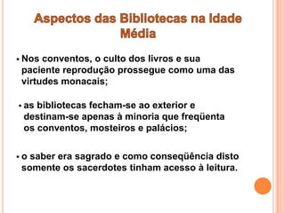  Nos conventos, o culto dos livros e sua
 paciente reprodução prossegue como uma das
 virtudes monacais;

 asbibliotecas fecham-se ao exterior e
 destinam-se apenas à minoria que freqüenta
 os conventos, mosteiros e palácios;

o saber era sagrado e como conseqüência disto
 somente os sacerdotes tinham acesso à leitura.
 