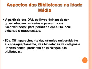  A partir do séc. XVI, os livros deixam de ser
 guardados nos armários e passam a ser
 “acorrentados” para permitir a consulta local,
 evitando o roubo destes.


 Séc.XIII: aparecimento das grandes universidades
 e, conseqüentemente, das bibliotecas de colégios e
 universidades; processo de laicização das
 bibliotecas.
 