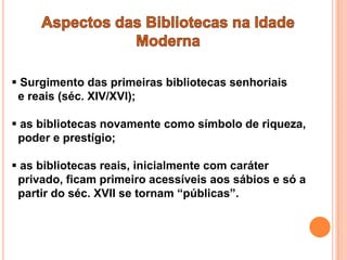  Surgimento das primeiras bibliotecas senhoriais
 e reais (séc. XIV/XVI);

 as bibliotecas novamente como símbolo de riqueza,
 poder e prestígio;

 as bibliotecas reais, inicialmente com caráter
 privado, ficam primeiro acessíveis aos sábios e só a
 partir do séc. XVII se tornam “públicas”.
 