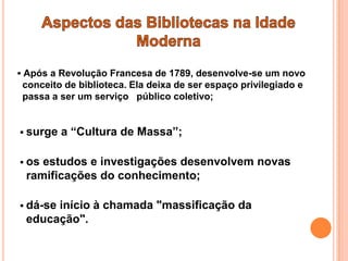  Após a Revolução Francesa de 1789, desenvolve-se um novo
 conceito de biblioteca. Ela deixa de ser espaço privilegiado e
 passa a ser um serviço público coletivo;


 surge   a “Cultura de Massa”;

 osestudos e investigações desenvolvem novas
 ramificações do conhecimento;

 dá-se
      início à chamada "massificação da
 educação".
 