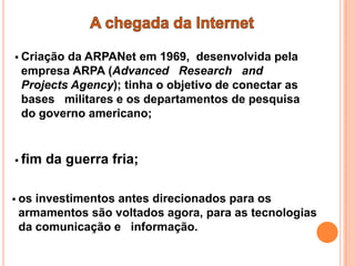  Criaçãoda ARPANet em 1969, desenvolvida pela
 empresa ARPA (Advanced Research and
 Projects Agency); tinha o objetivo de conectar as
 bases militares e os departamentos de pesquisa
 do governo americano;


 fim   da guerra fria;

 osinvestimentos antes direcionados para os
 armamentos são voltados agora, para as tecnologias
 da comunicação e informação.
 