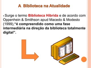  Surge o termo Biblioteca Híbrida e de acordo com
Oppenhein & Smithson apud Macedo & Modesto
(1999),“é compreendido como uma fase
intermediária na direção da biblioteca totalmente
digital”.
 