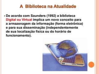  Deacordo com Saunders (1992) a biblioteca
 Digital ou Virtual implica um novo conceito para
 a armazenagem da informação (forma eletrônica)
 e para sua disseminação (independentemente
 de sua localização física ou do horário de
 funcionamento).
 