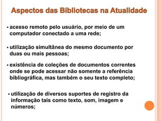  acesso
       remoto pelo usuário, por meio de um
 computador conectado a uma rede;

 utilização
          simultânea do mesmo documento por
 duas ou mais pessoas;

 existênciade coleções de documentos correntes
 onde se pode acessar não somente a referência
 bibliográfica, mas também o seu texto completo;

 utilização
          de diversos suportes de registro da
 informação tais como texto, som, imagem e
 números;
 