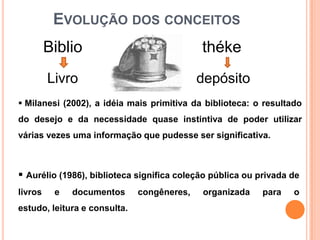 EVOLUÇÃO DOS CONCEITOS
         Biblio                             théke
         Livro                              depósito
 Milanesi (2002), a idéia mais primitiva da biblioteca: o resultado
do desejo e da necessidade quase instintiva de poder utilizar
várias vezes uma informação que pudesse ser significativa.



 Aurélio (1986), biblioteca significa coleção pública ou privada de
livros    e   documentos      congêneres,   organizada     para   o
estudo, leitura e consulta.
 
