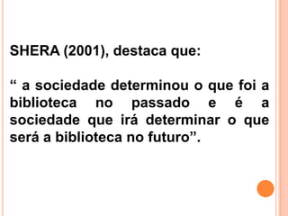 SHERA (2001), destaca que:

“ a sociedade determinou o que foi a
biblioteca no passado e é a
sociedade que irá determinar o que
será a biblioteca no futuro”.
 