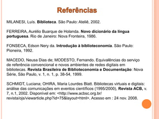 MILANESI, Luís. Biblioteca. São Paulo: Ateliê, 2002.

FERREIRA, Aurélio Buarque de Holanda. Novo dicionário da língua
portuguesa. Rio de Janeiro: Nova Fronteira, 1986.

FONSECA, Edson Nery da. Introdução à biblioteconomia. São Paulo:
Pioneira, 1992.

MACEDO, Neusa Dias de; MODESTO, Fernando. Equivalências do serviço
de referência convencional e novos ambientes de redes digitais em
bibliotecas. Revista Brasileira de Biblioteconomia e Documentação: Nova
Série, São Paulo, v. 1, n. 1, p. 38-54, 1999.

SCHMIDT, Luciana; OHIRA, Maria Lourdes Blatt. Bibliotecas virtuais e digitais:
análise das comunicações em eventos científicos (1995/2000), Revista ACB, v.
7, n.1, 2002. Disponível em: <http://www.acbsc.org.br/
revista/ojs/viewarticle.php?id=75&layout=html>. Acesso em : 24 nov. 2008.
 