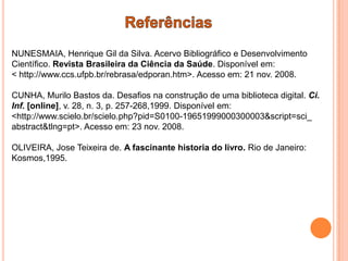 NUNESMAIA, Henrique Gil da Silva. Acervo Bibliográfico e Desenvolvimento
Científico. Revista Brasileira da Ciência da Saúde. Disponível em:
< http://www.ccs.ufpb.br/rebrasa/edporan.htm>. Acesso em: 21 nov. 2008.

CUNHA, Murilo Bastos da. Desafios na construção de uma biblioteca digital. Ci.
Inf. [online], v. 28, n. 3, p. 257-268,1999. Disponível em:
<http://www.scielo.br/scielo.php?pid=S0100-19651999000300003&script=sci_
abstract&tlng=pt>. Acesso em: 23 nov. 2008.

OLIVEIRA, Jose Teixeira de. A fascinante historia do livro. Rio de Janeiro:
Kosmos,1995.
 