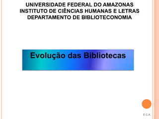 UNIVERSIDADE FEDERAL DO AMAZONAS
INSTITUTO DE CIÊNCIAS HUMANAS E LETRAS
   DEPARTAMENTO DE BIBLIOTECONOMIA




   Evolução das Bibliotecas




                                         E.C.A.
 