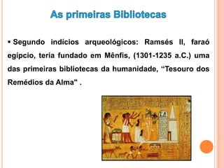  Segundo indícios arqueológicos: Ramsés II, faraó
egípcio, teria fundado em Mênfis, (1301-1235 a.C.) uma
das primeiras bibliotecas da humanidade, “Tesouro dos
Remédios da Alma" .
 