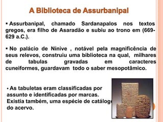 Assurbanipal, chamado Sardanapalos nos textos
gregos, era filho de Asaradão e subiu ao trono em (669-
629 a.C.).

 No palácio de Nínive , notável pela magnificência de
seus relevos, construiu uma biblioteca na qual, milhares
de       tabulas      gravadas       em       caracteres
cuneiformes, guardavam todo o saber mesopotâmico.


 Astabuletas eram classificadas por
assunto e identificadas por marcas.
Existia também, uma espécie de catálogo
do acervo.
 