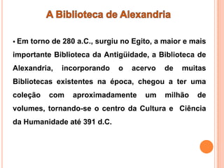  Em   torno de 280 a.C., surgiu no Egito, a maior e mais
importante Biblioteca da Antigüidade, a Biblioteca de
Alexandria,    incorporando     o   acervo   de   muitas
Bibliotecas existentes na época, chegou a ter uma
coleção     com    aproximadamente     um    milhão   de
volumes, tornando-se o centro da Cultura e Ciência
da Humanidade até 391 d.C.
 
