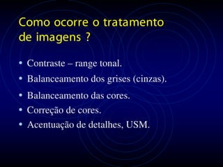 Como ocor r e o tr a ta mento
de ima gens ?

• Cont raste – range tonal.
• Balanceamento dos grises (cinzas).
• Balanceamento das cores.
• Correção de cores.
• Acentuação de detalhes, USM.
 