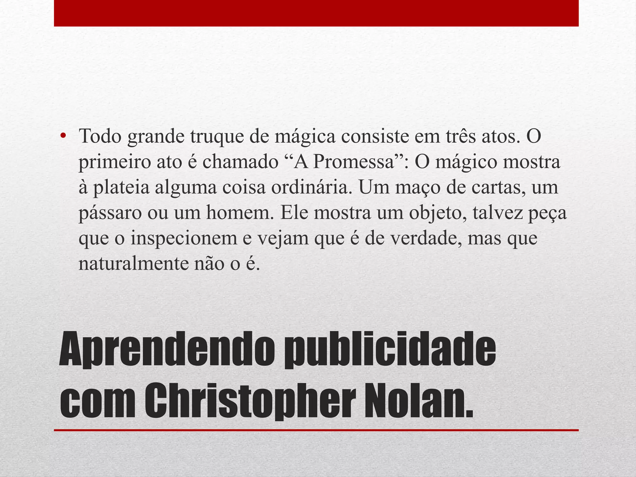• Todo grande truque de mágica consiste em três atos. O
  primeiro ato é chamado “A Promessa”: O mágico mostra
  à plateia alguma coisa ordinária. Um maço de cartas, um
  pássaro ou um homem. Ele mostra um objeto, talvez peça
  que o inspecionem e vejam que é de verdade, mas que
  naturalmente não o é.



Aprendendo publicidade
com Christopher Nolan.
 