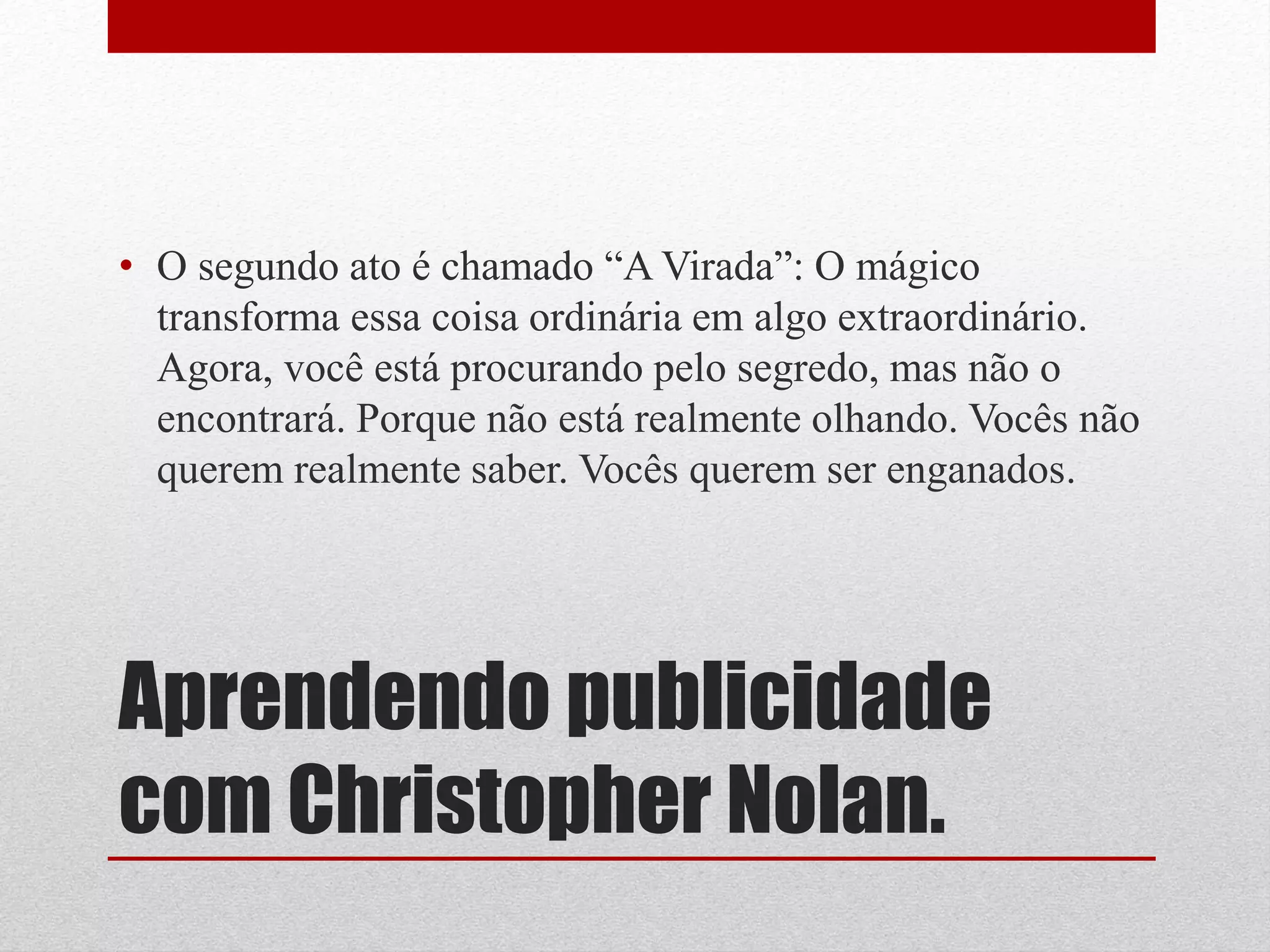 • O segundo ato é chamado “A Virada”: O mágico
  transforma essa coisa ordinária em algo extraordinário.
  Agora, você está procurando pelo segredo, mas não o
  encontrará. Porque não está realmente olhando. Vocês não
  querem realmente saber. Vocês querem ser enganados.




Aprendendo publicidade
com Christopher Nolan.
 