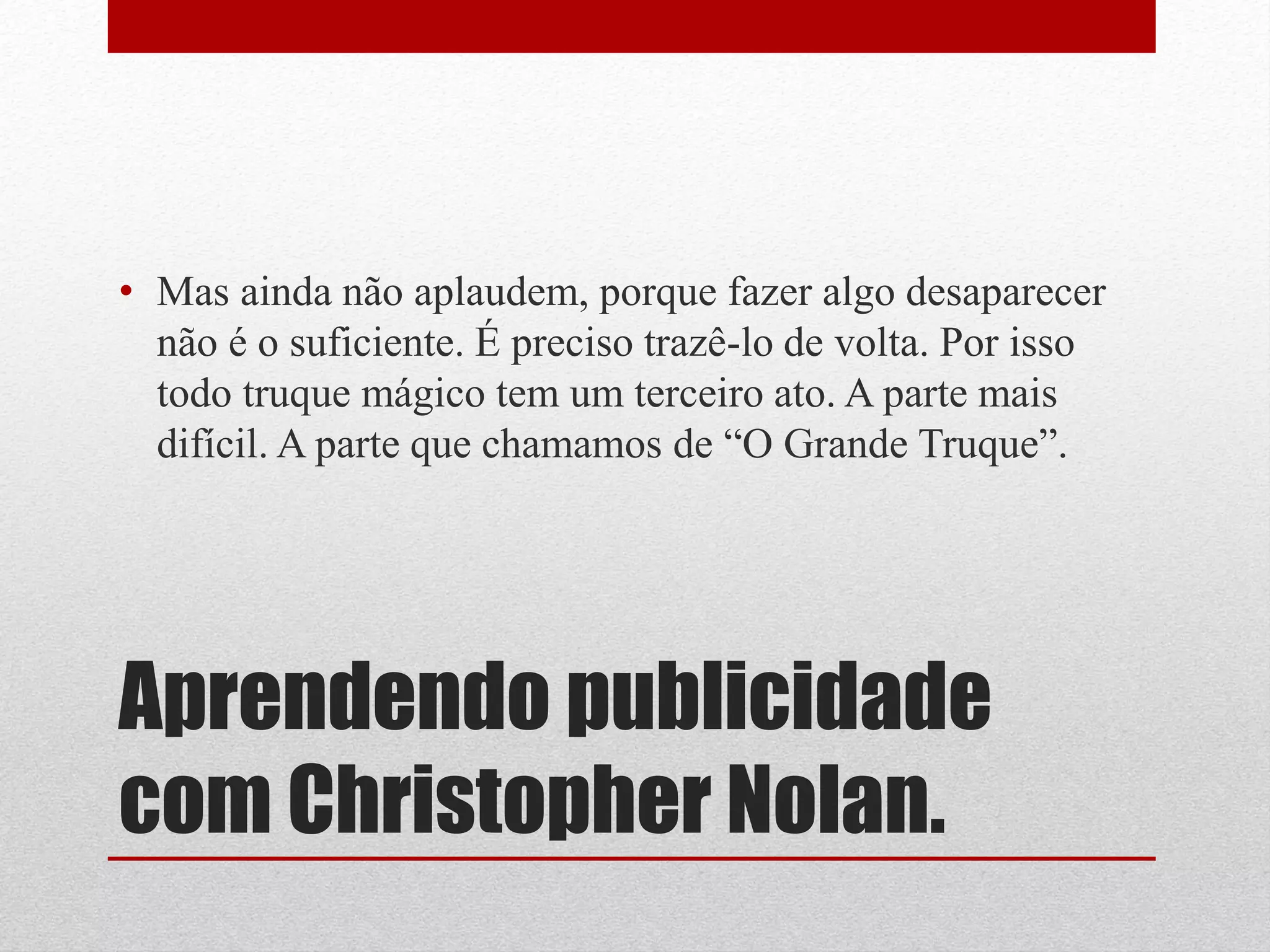 • Mas ainda não aplaudem, porque fazer algo desaparecer
  não é o suficiente. É preciso trazê-lo de volta. Por isso
  todo truque mágico tem um terceiro ato. A parte mais
  difícil. A parte que chamamos de “O Grande Truque”.




Aprendendo publicidade
com Christopher Nolan.
 