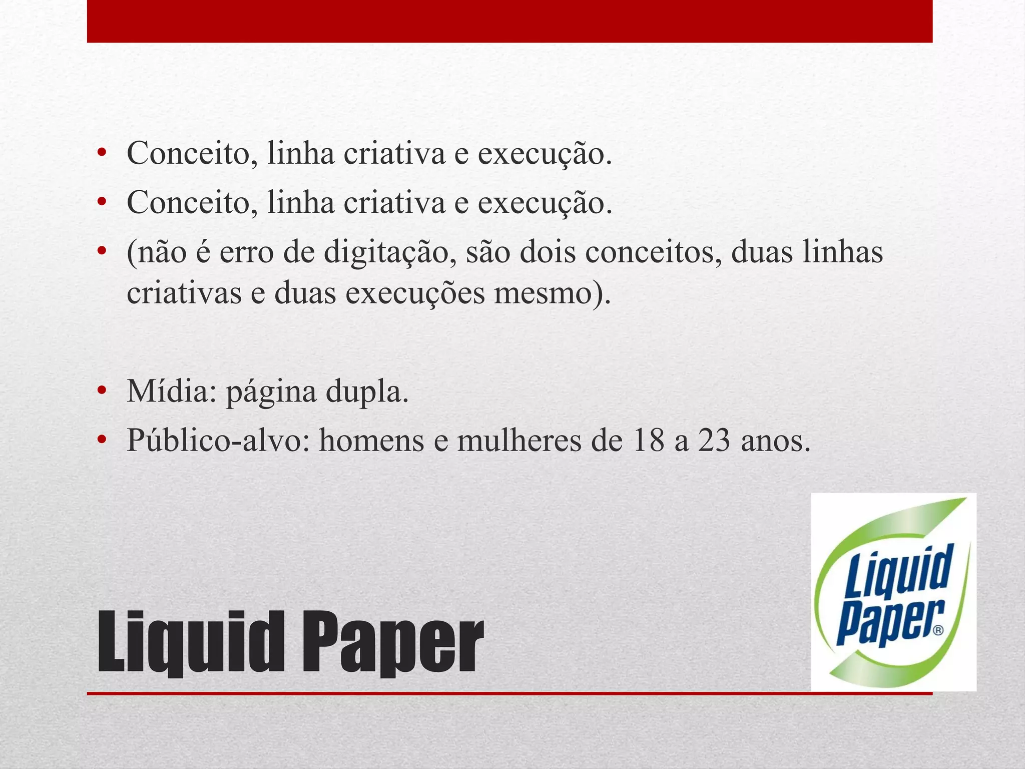 • Conceito, linha criativa e execução.
• Conceito, linha criativa e execução.
• (não é erro de digitação, são dois conceitos, duas linhas
  criativas e duas execuções mesmo).

• Mídia: página dupla.
• Público-alvo: homens e mulheres de 18 a 23 anos.




Liquid Paper
 