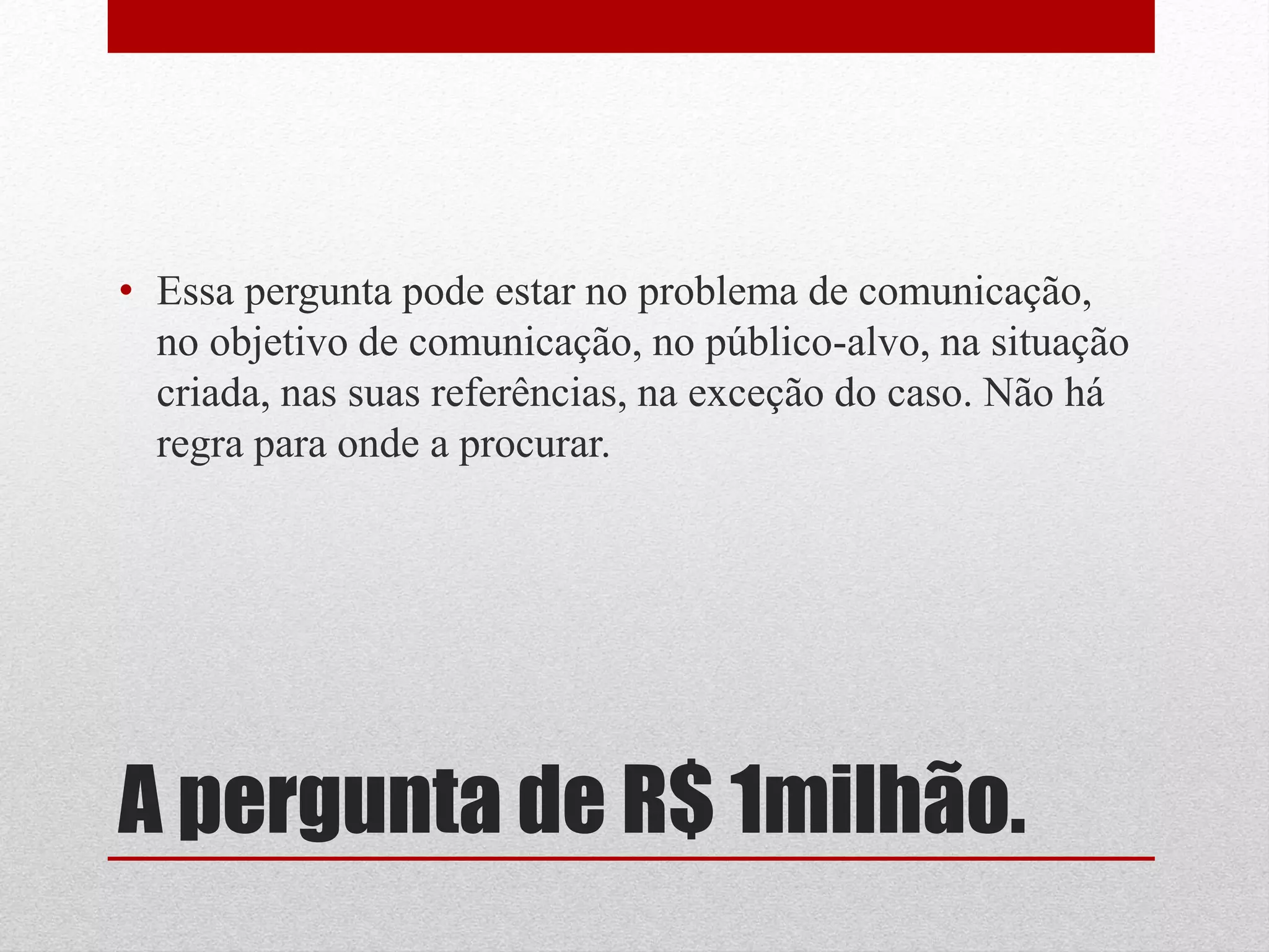 • Essa pergunta pode estar no problema de comunicação,
  no objetivo de comunicação, no público-alvo, na situação
  criada, nas suas referências, na exceção do caso. Não há
  regra para onde a procurar.




A pergunta de R$ 1milhão.
 