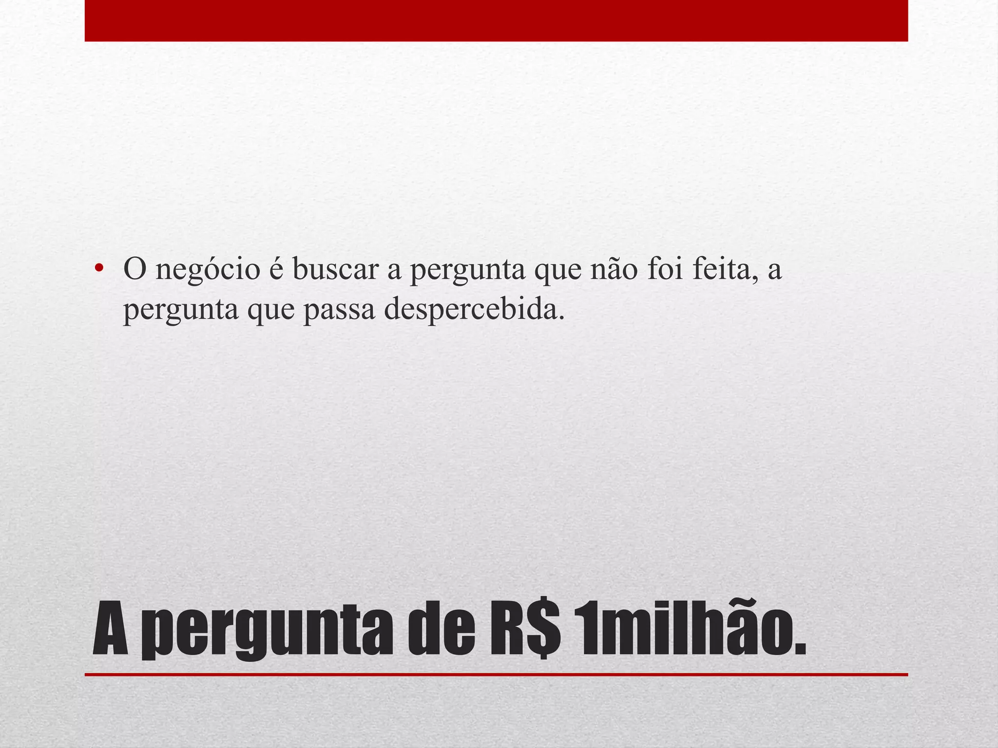 • O negócio é buscar a pergunta que não foi feita, a
  pergunta que passa despercebida.




A pergunta de R$ 1milhão.
 