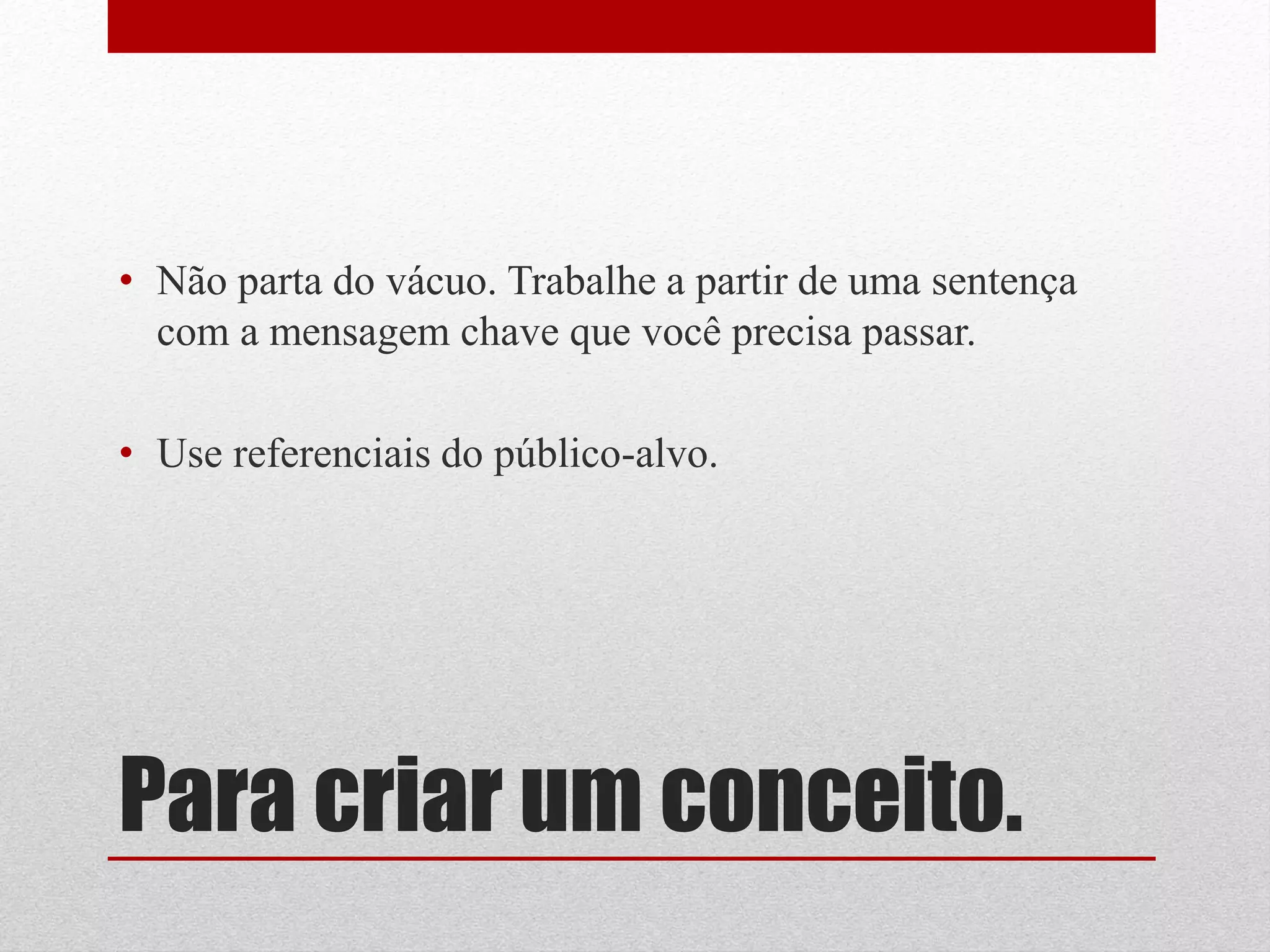 • Não parta do vácuo. Trabalhe a partir de uma sentença
  com a mensagem chave que você precisa passar.

• Use referenciais do público-alvo.




Para criar um conceito.
 