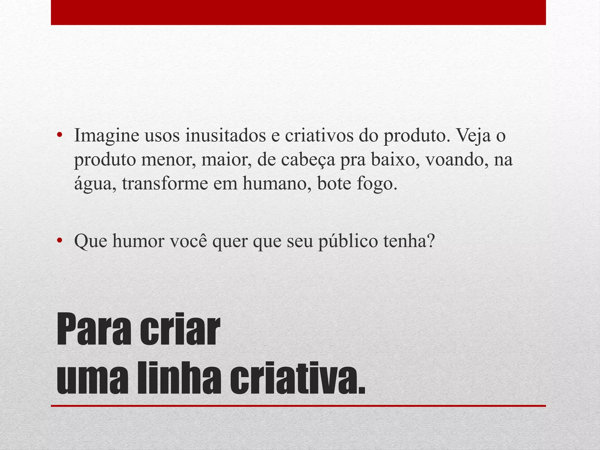 • Imagine usos inusitados e criativos do produto. Veja o
  produto menor, maior, de cabeça pra baixo, voando, na
  água, transforme em humano, bote fogo.

• Que humor você quer que seu público tenha?



Para criar
uma linha criativa.
 