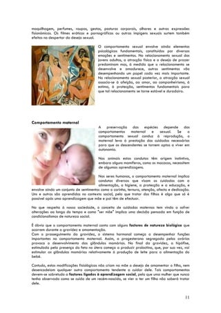 maquilhagem, perfumes, roupas, gestos, posturas corporais, olhares e outras expressões
fisionómicas. Os filmes eróticos e pornográficos ou outras impigens sexuais surtem também
efeitos no despertar do desejo sexual.

                                       O comportamento sexual envolve ainda elementos
                                       psicológicos fundamentais, constituídos por diversas
                                       emoções e sentimentos. No relacionamento sexual dos
                                       jovens adultos, a atracção física e o desejo de prazer
                                       predominam mas, à medida que o relacionamento se
                                       desenvolve e amadurece, outros sentimentos vão
                                       desempenhando um papel cada vez mais importante.
                                       No relacionamento sexual posterior, a atracção sexual
                                       associa-se à afeição, ao amor, ao companheirismo, à
                                       estima, à protecção, sentimentos fundamentais para
                                       que tal relacionamento se torne estável e duradoiro.




Comportamento maternal
                                       A preservação das espécies depende dos
                                       comportamentos    maternal    e   sexual. Se      o
                                       comportamento sexual conduz à reprodução, o
                                       maternal leva à prestação dos cuidados necessários
                                       para que os descendentes se tornem aptos a viver em
                                       autonomia.

                                       Nos animais estas condutas têm origem instintiva,
                                       embora alguns mamíferos, como os macacos, necessitem
                                       de algumas aprendizagens.

                                       Nos seres humanos, o comportamento maternal implica
                                       condutas diversas que visam os cuidados com a
                                       alimentação, a higiene, a protecção e a educação, e
envolve ainda um conjunto de sentimentos como o carinho, ternura, atenção, afecto e dedicação.
Uns e outros são aprendidos no contexto social, pelo que tratar dos filhos é algo que só é
possível após uma aprendizagem que mãe e pai têm de efectuar.

No que respeita à nossa sociedade, o conceito de cuidados maternos tem vindo a sofrer
alterações ao longo do tempo e como "ser mãe" implica uma decisão pensada em função de
condicionalismos de natureza social.

É óbvio que o comportamento maternal conta com alguns factores de natureza biológica que
ocorrem durante a gravidez e amamentação.
Com o prosseguimento da gravidez, o sistema hormonal começa a desempenhar funções
importantes no comportamento maternal. Assim, a progesterona segregada pelos ovários
provoca o desenvolvimento das glândulas mamárias. No final da gravidez, a hipófise,
estimulada pela presença do feto no útero começa a produzir prolactina, que, por sua vez, vai
estimular as glândulas mamárias relativamente à produção de leite para a alimentação do
bebé.

Contudo, estas modificações fisiológicas não criam na mãe o desejo de amamentar o filho, nem
desencadeiam qualquer outro comportamento tendente a cuidar dele. Tais comportamentos
devem-se sobretudo a factores ligados à aprendizagem social, pelo que uma mulher que nunca
tenha observado como se cuida de um recém-nascido, se vier a ter um filho não saberá tratar
dele.


                                                                                           11
 