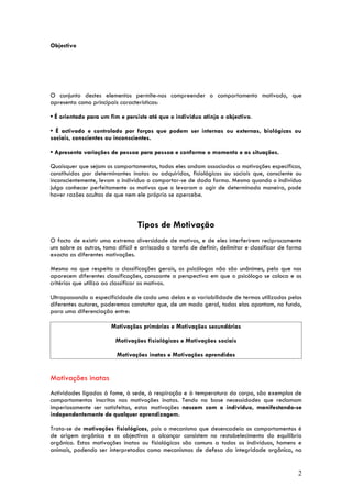 Objectivo




O conjunto destes elementos permite-nos compreender o comportamento motivado, que
apresenta como principais características:

• É orientado para um fim e persiste até que o indivíduo atinja o objectivo.

• É activado e controlado por forças que podem ser internas ou externas, biológicas ou
sociais, conscientes ou inconscientes.

• Apresenta variações de pessoa para pessoa e conforme o momento e as situações.

Quaisquer que sejam os comportamentos, todos eles andam associados a motivações específicas,
constituídas por determinantes inatas ou adquiridas, fisiológicas ou sociais que, consciente ou
inconscientemente, levam o indivíduo a comportar-se de dada forma. Mesmo quando o indivíduo
julga conhecer perfeitamente os motivos que o levaram a agir de determinada maneira, pode
haver razões ocultas de que nem ele próprio se apercebe.



                                  Tipos de Motivação
O facto de existir uma extrema diversidade de motivos, e de eles interferirem reciprocamente
uns sobre os outros, toma difícil e arriscada a tarefa de definir, delimitar e classificar de forma
exacta as diferentes motivações.

Mesmo no que respeita a classificações gerais, os psicólogos não são unânimes, pelo que nos
aparecem diferentes classificações, consoante a perspectiva em que o psicólogo se coloca e os
critérios que utiliza ao classificar os motivos.

Ultrapassando a especificidade de cada uma delas e a variabilidade de termos utilizados pelos
diferentes autores, poderemos constatar que, de um modo geral, todas elas apontam, no fundo,
para uma diferenciação entre:

                       Motivações primárias e Motivações secundárias

                         Motivações fisiológicas e Motivações sociais

                          Motivações inatas e Motivações aprendidas


Motivações inatas
Actividades ligadas à fome, à sede, à respiração e à temperatura do corpo, são exemplos de
comportamentos inscritos nas motivações inatas. Tendo na base necessidades que reclamam
imperiosamente ser satisfeitas, estas motivações nascem com o indivíduo, manifestando-se
independentemente de qualquer aprendizagem.

Trata-se de motivações fisiológicas, pois o mecanismo que desencadeia os comportamentos é
de origem orgânica e os objectivos a alcançar consistem no restabelecimento do equilíbrio
orgânico. Estas motivações inatas ou fisiológicas são comuns a todos os indivíduos, homens e
animais, podendo ser interpretadas como mecanismos de defesa da integridade orgânica, na


                                                                                                 2
 
