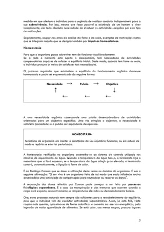 medida em que alertam o indivíduo para a urgência de realizar condutas indispensáveis para a
sua sobrevivência. Por isso, mesmo que fosse possível a existência de um homem a viver
isoladamente, ele teria absoluta necessidade de efectuar as actividades exigidas por este tipo
de motivações.

Seguidamente, ocupar-nos-emos da análise da fome e da sede, exemplos de motivações inatas
que se integram naquilo que se designa também por impulsos homeostáticos.

Homeostasia

Para que o organismo possa sobreviver tem de funcionar equilibradamente.
Se a todo o momento está sujeito a desequilíbrio, tem necessidade de actividades
compensatórias capazes de refazer o equilíbrio inicial. Deste modo, quando tem fome ou sede,
o indivíduo procura os meios de satisfazer tais necessidades.

O processo regulador que estabelece o equilíbrio do funcionamento orgânico chama-se
homeostasia e pode ser esquematizado da seguinte forma:


                  Necessidade      →         Pulsão     →          Objectivo

                         ↑                                              ↓
                               ←                 ←                ←


A uma necessidade orgânica corresponde uma pulsão desencadeadora de actividades
orientadas para um objectivo específico. Uma vez atingido o objectivo, a necessidade é
satisfeita (saciedade) e a pulsão correspondente desaparece.


                                       HOMEOSTASIA

 Tendência do organismo em manter a constância do seu equilíbrio funcional, ou em actuar de
 modo a repô-lo se este for perturbado.


A homeostasia verificada no organismo assemelha-se ao sistema de controlo utilizado nos
cilindros de aquecimento de água. Quando a temperatura da água baixa, o termóstato liga o
mecanismo que a fará aquecer; se a temperatura da água atingir grau elevado, o termóstato
cortará, automaticamente, a ligação à fonte de calor.

É ao fisiólogo Cannon que se deve a utilização deste termo no domínio do organismo. É sua a
seguinte afirmação: "O ser vivo é um organismo feito de tal modo que cada influência nociva
desencadeia uma actividade de compensação para neutralizar ou reparar os danos".

A reparação dos danos referida por Cannon pode começar a ser feita por processos
fisiológicos espontâneos. É o caso da transpiração e das tremuras que ocorrem quando o
corpo está exposto, respectivamente, a temperaturas elevadas ou demasiadamente baixas.

Ora, estes processos naturais nem sempre são suficientes para o restabelecimento do equilíbrio,
pelo que o indivíduo tem de executar actividades suplementares. Assim, se está frio, veste
roupas mais quentes, aproxima-se de fontes caloríficas e aumenta as reservas energéticas, pela
ingestão de maior quantidade de alimentos. Se está calor, usa menos roupas, procura lugares



                                                                                             3
 