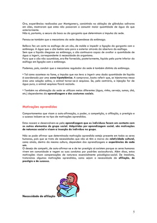 Ora, experiências realizadas por Montgomery, consistindo na ablação de glândulas salivares
em cães, mostraram que estes não passaram a consumir maior quantidade de água do que
anteriormente.
Não é, portanto, a secura da boca ou da garganta que determinam o impulso da sede.

Pensou-se também que o mecanismo da sede dependesse do estômago.

Bellows fez um corte no esófago de um cão, de molde a impedir a ligação da garganta com o
estômago. A água que o cão bebia saía para o exterior através da abertura do esófago.
Sem que o líquido chegasse ao estômago, o cão continuava capaz de avaliar a quantidade de
água a ingerir, correspondente à necessidade do organismo.
Para que o cão não sucumbisse, era-lhe fornecido, posteriormente, líquido pela parte inferior do
esófago em ligação com o estômago.

Podemos, pois, concluir que o mecanismo regulador da sede é também distinto do estômago.

• Tal como acontece na fome, o impulso que nos leva a ingerir uma dada quantidade de líquido
é coordenado por uma zona hipotalâmica. A comprovar, basta referir que, se injectarmos nessa
área uma solução salina, o animal tornar-se-á sequioso. Se, pelo contrário, a injecção for de
água pura, o animal sequioso ficará saciado.

• Também na eliminação da sede se utilizam meios diferentes (água, vinho, cerveja, sumos, chá,
etc.) dependentes da aprendizagem e dos costumes sociais.



Motivações aprendidas
Comportamentos que visam a auto-afirmação, o poder, a competição, a afiliação, o prestígio e
o sucesso incluem-se no tipo de motivações aprendidas.

Estas nascem e desenvolvem-se pela aprendizagem que os indivíduos fazem em contacto com
os outros elementos do grupo social. Adquiridas por aprendizagem social, são motivações
de natureza social e visam a inserção do indivíduo no grupo.

Não se pode afirmar que determinada motivação aprendida esteja presente em todos os seres
humanos, pois que se trata de necessidades que não só têm a marca da relatividade cultural,
como ainda, dentro da mesma cultura, dependem das aprendizagens e experiências de cada
um.
O desejo de competir, de auto-afirmar-se e de ter prestígio só existem porque os seres humanos
vivem em comunidade e regem as suas condutas por padrões socioculturais. Além disso, estas
motivações visam compensações de natureza essencialmente psicológico-social. De imediato,
trataremos algumas motivações aprendidas, como sejam a necessidade de afiliação, de
prestígio e de sucesso.




Necessidade de afiliação



                                                                                              5
 