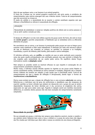 Mais do que qualquer outro, o ser humano é um animal gregário.
O facto de o homem ser um animal gregário explica-nos, até certo ponto, a existência de
comportamentos cujos motivos emergem das suas vivências sociais. Trata-se de comportamentos
que não ocorreriam se vivesse só.
O medo da solidão e a necessidade de se associar a outrem constituem aspectos com que
Atkinson e MacClelland se referem à necessidade de afiliação.

 AFILIAÇÃO

 Necessidade de estabelecer e conservar relações positivas de afecto com as outras pessoas e
 de se sentir aceite e amado por elas.


O desejo de afiliação é um dos mais sólidos suportes do grupo social. De facto, ele está na base
da coesão grupal e permite compreender a fidelidade que se estabelece entre os diferentes
elementos do grupo.

Na convivência com os outros, o ser humano é pressionado pelos grupos em que se integra para
executar actos aceitáveis e inibir actos indesejáveis. É afectado por toda uma estrutura cultural
de que se destacam, por exemplo, as crenças, as opiniões, os costumes e as tradições,
transmitidos, a partir da infância, pela família, pela escola e outras instituições.

O indivíduo enfrenta, pois, um conflito, na medida em que se sente motivado para executar
actos dos quais resulta principalmente uma satisfação pessoal, mas cujo controlo e inibição lhe
são exigidos pela necessidade de ser aceite pelos outros. Do equilíbrio destas forças
motivadoras resulta a adaptação social.

Nem sempre as pressões sociais se mostram eficazes no que respeita à consecução de um
comportamento socialmente adaptado.
Muitas vezes, o indivíduo assume atitudes opostas às vigentes no seu grupo social. Rejeita as
normas socialmente aceites, revoltando-se contra costumes e tradições, chegando até a adoptar
formas violentas de conduta em relação a tudo aquilo que é autoridade social. Trata-se de
comportamentos em que o desejo de afiliação é ultrapassado, dando lugar a formas de
inconformismo e desobediência.

Outros casos existem em que o desejo de afiliação leva a uma extrema submissão aos outros.
Referimo-nos a indivíduos com tal grau de conformismo e obediência que são incapazes de
exprimir opiniões ou tomar atitudes que estejam em desacordo com o grupo de que se sentem
dependentes. Incapazes de tomar decisões por si sós, curvam-se às exigências dos outros,
esperando ver agir para saber como agir. Fugindo à rejeição social com medidas meramente
defensivas, as condutas destas pessoas não são bons exemplos de comportamentos socialmente
adaptados.




Necessidade de prestígio

Na sua actuação em grupo, o indivíduo tem sempre como objectivo construir, manter e ampliar o
seu estatuto social. Sabemos bem como o luxo, o dinheiro e a posse de outros bens são alguns
dos fins visados por indivíduos que vêem neles o acesso ao estatuto de uma classe privilegiada.



                                                                                               6
 