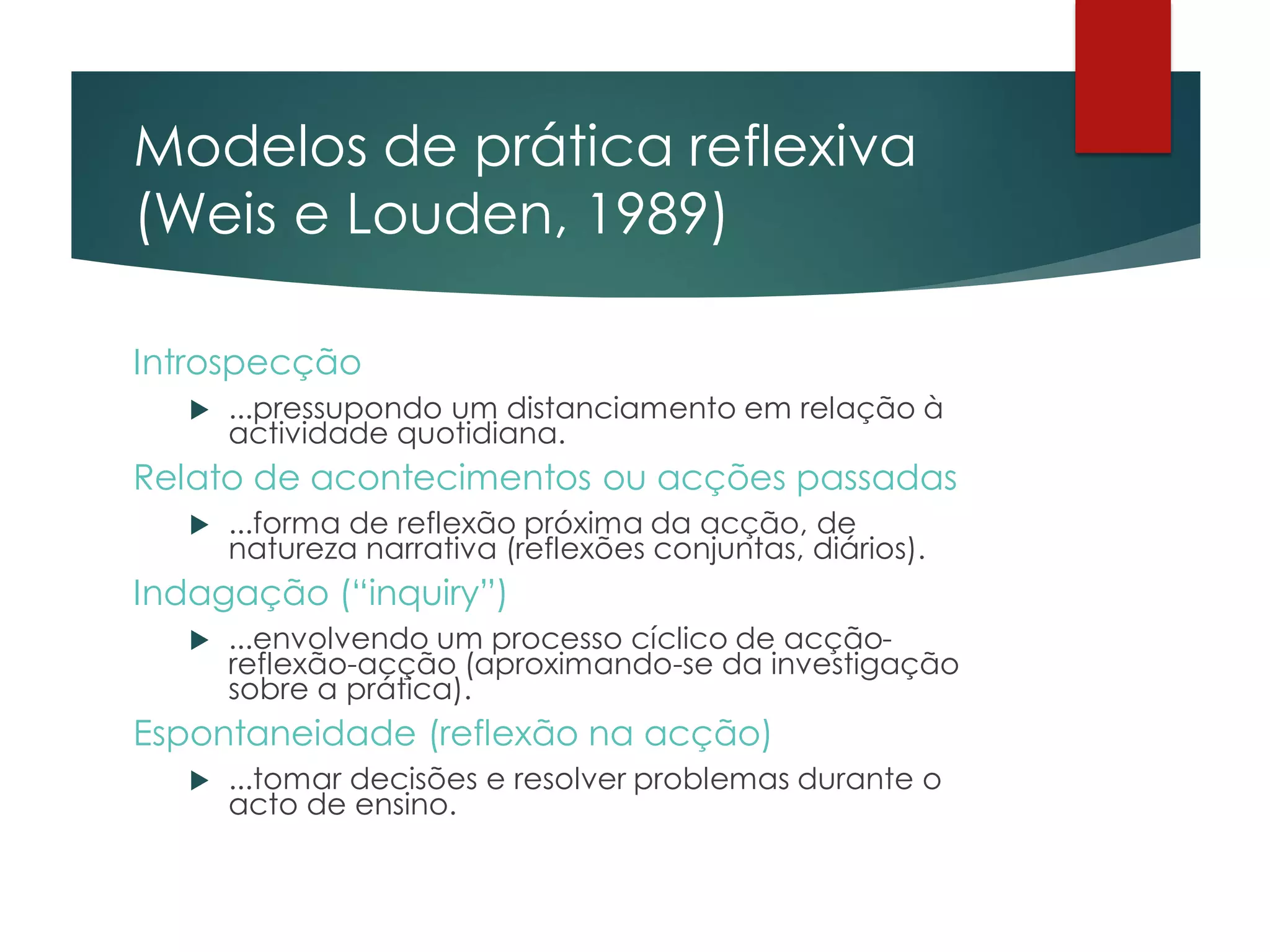 Modelos de prática reflexiva
(Weis e Louden, 1989)
Introspecção
 ...pressupondo um distanciamento em relação à
actividade quotidiana.
Relato de acontecimentos ou acções passadas
 ...forma de reflexão próxima da acção, de
natureza narrativa (reflexões conjuntas, diários).
Indagação (“inquiry”)
 ...envolvendo um processo cíclico de acção-
reflexão-acção (aproximando-se da investigação
sobre a prática).
Espontaneidade (reflexão na acção)
 ...tomar decisões e resolver problemas durante o
acto de ensino.
 