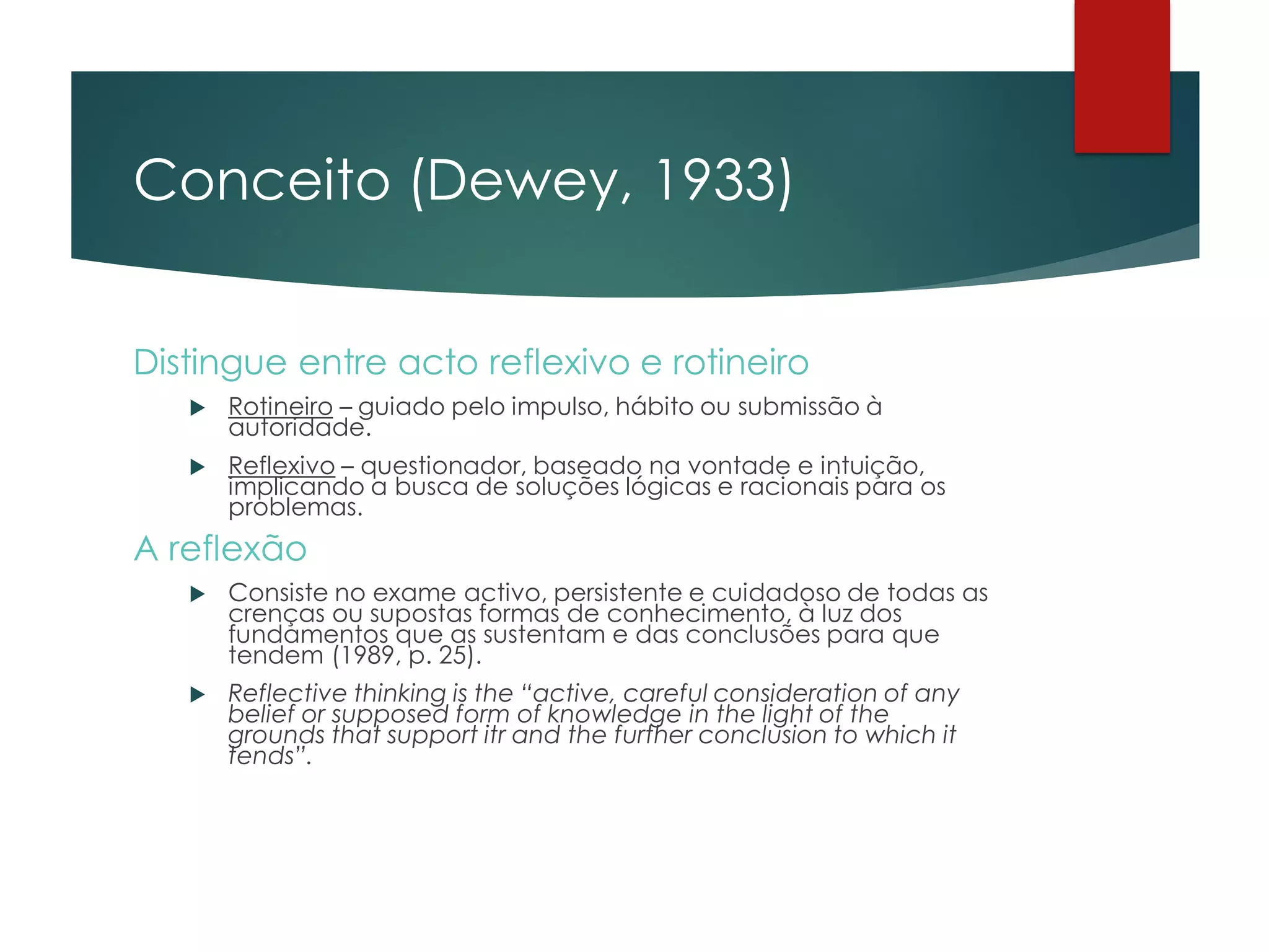 Conceito (Dewey, 1933)
Distingue entre acto reflexivo e rotineiro
 Rotineiro – guiado pelo impulso, hábito ou submissão à
autoridade.
 Reflexivo – questionador, baseado na vontade e intuição,
implicando a busca de soluções lógicas e racionais para os
problemas.
A reflexão
 Consiste no exame activo, persistente e cuidadoso de todas as
crenças ou supostas formas de conhecimento, à luz dos
fundamentos que as sustentam e das conclusões para que
tendem (1989, p. 25).
 Reflective thinking is the “active, careful consideration of any
belief or supposed form of knowledge in the light of the
grounds that support itr and the further conclusion to which it
tends”.
 