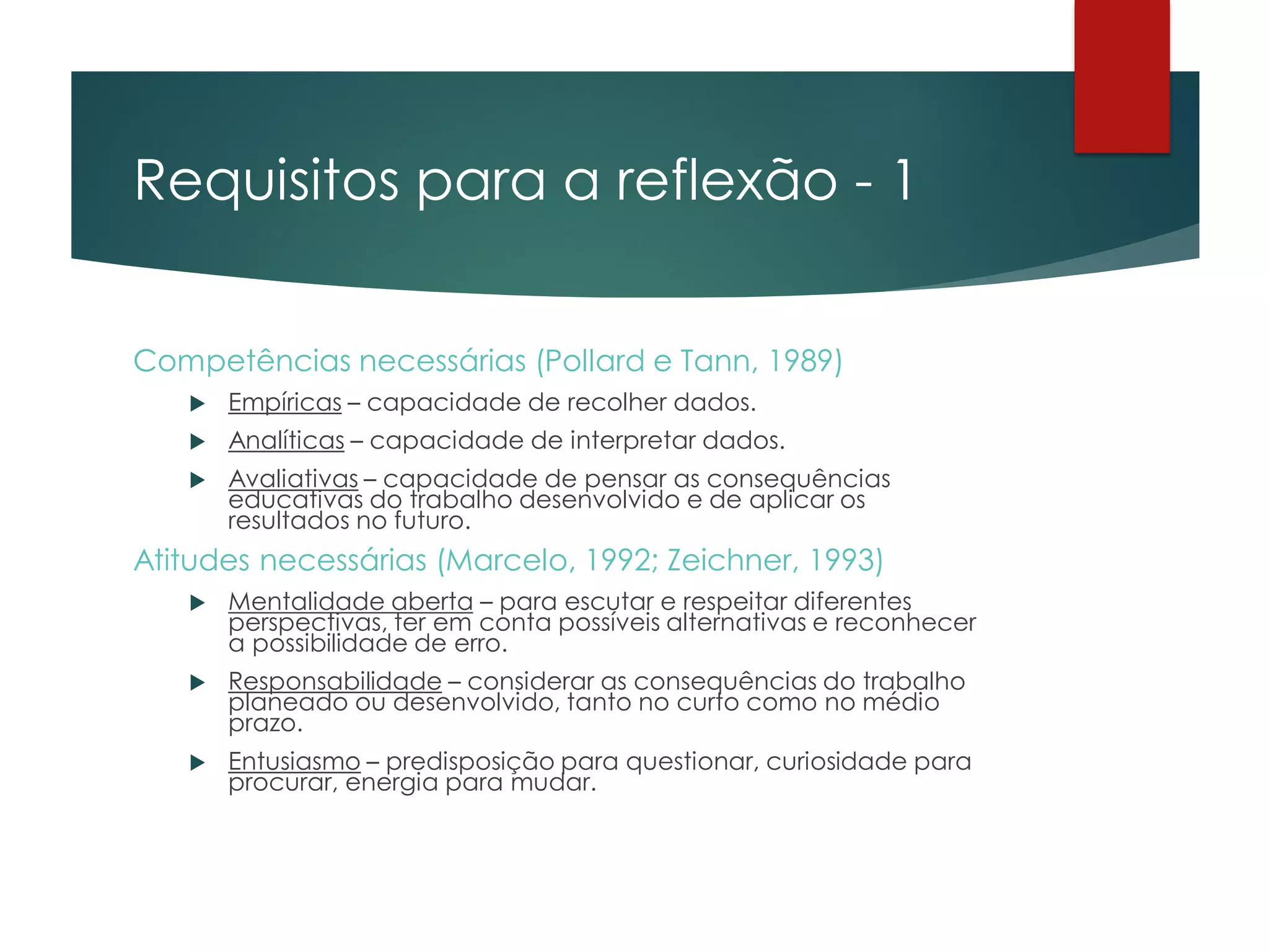 Requisitos para a reflexão - 1
Competências necessárias (Pollard e Tann, 1989)
 Empíricas – capacidade de recolher dados.
 Analíticas – capacidade de interpretar dados.
 Avaliativas – capacidade de pensar as consequências
educativas do trabalho desenvolvido e de aplicar os
resultados no futuro.
Atitudes necessárias (Marcelo, 1992; Zeichner, 1993)
 Mentalidade aberta – para escutar e respeitar diferentes
perspectivas, ter em conta possíveis alternativas e reconhecer
a possibilidade de erro.
 Responsabilidade – considerar as consequências do trabalho
planeado ou desenvolvido, tanto no curto como no médio
prazo.
 Entusiasmo – predisposição para questionar, curiosidade para
procurar, energia para mudar.
 