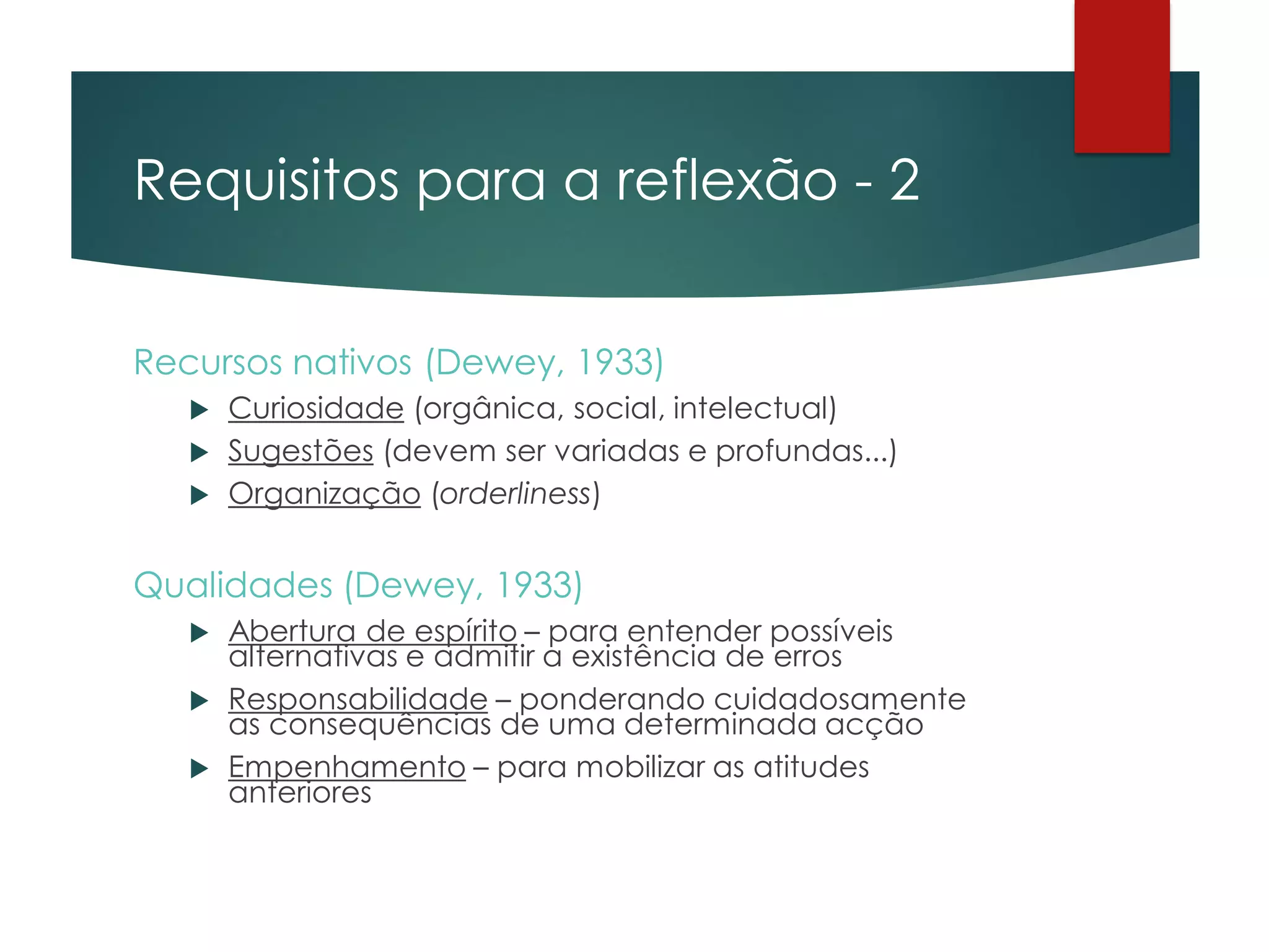 Requisitos para a reflexão - 2
Recursos nativos (Dewey, 1933)
 Curiosidade (orgânica, social, intelectual)
 Sugestões (devem ser variadas e profundas...)
 Organização (orderliness)
Qualidades (Dewey, 1933)
 Abertura de espírito – para entender possíveis
alternativas e admitir a existência de erros
 Responsabilidade – ponderando cuidadosamente
as consequências de uma determinada acção
 Empenhamento – para mobilizar as atitudes
anteriores
 