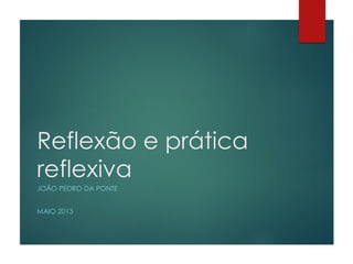 Reflexão e prática
reflexiva
JOÃO PEDRO DA PONTE
MAIO 2013
 