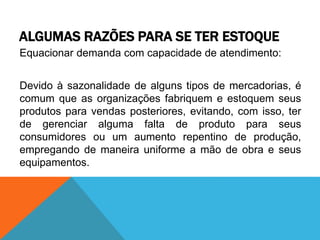 ALGUMAS RAZÕES PARA SE TER ESTOQUE 
Equacionar demanda com capacidade de atendimento: 
Devido à sazonalidade de alguns tipos de mercadorias, é 
comum que as organizações fabriquem e estoquem seus 
produtos para vendas posteriores, evitando, com isso, ter 
de gerenciar alguma falta de produto para seus 
consumidores ou um aumento repentino de produção, 
empregando de maneira uniforme a mão de obra e seus 
equipamentos. 
 