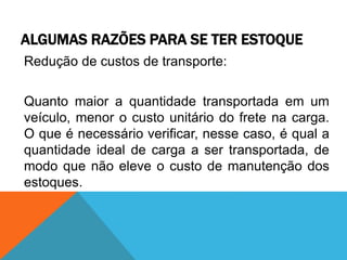 ALGUMAS RAZÕES PARA SE TER ESTOQUE 
Redução de custos de transporte: 
Quanto maior a quantidade transportada em um 
veículo, menor o custo unitário do frete na carga. 
O que é necessário verificar, nesse caso, é qual a 
quantidade ideal de carga a ser transportada, de 
modo que não eleve o custo de manutenção dos 
estoques. 
 
