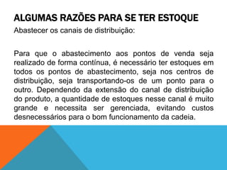 ALGUMAS RAZÕES PARA SE TER ESTOQUE 
Abastecer os canais de distribuição: 
Para que o abastecimento aos pontos de venda seja 
realizado de forma contínua, é necessário ter estoques em 
todos os pontos de abastecimento, seja nos centros de 
distribuição, seja transportando-os de um ponto para o 
outro. Dependendo da extensão do canal de distribuição 
do produto, a quantidade de estoques nesse canal é muito 
grande e necessita ser gerenciada, evitando custos 
desnecessários para o bom funcionamento da cadeia. 
 