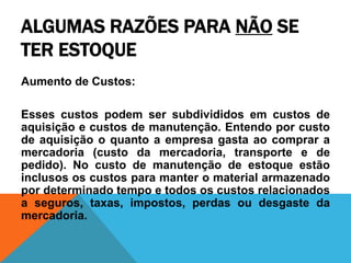 ALGUMAS RAZÕES PARA NÃO SE 
TER ESTOQUE 
Aumento de Custos: 
Esses custos podem ser subdivididos em custos de 
aquisição e custos de manutenção. Entendo por custo 
de aquisição o quanto a empresa gasta ao comprar a 
mercadoria (custo da mercadoria, transporte e de 
pedido). No custo de manutenção de estoque estão 
inclusos os custos para manter o material armazenado 
por determinado tempo e todos os custos relacionados 
a seguros, taxas, impostos, perdas ou desgaste da 
mercadoria. 
 