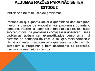 ALGUMAS RAZÕES PARA NÃO SE TER 
ESTOQUE 
Ineficiência na resolução de problemas: 
Percebe-se que quanto maior a quantidade dos estoques, 
menor a chance de encontrarmos problemas durante o 
percurso. Porém, a partir do momento que os estoques 
são reduzidos, os problemas começam a aparecer. Esses 
problemas podem ser exemplificados como uma má 
previsão de demanda do item. A solução mais cômoda e 
fácil é aumentar o estoque para que esses problemas não 
comecem a atrapalhar o bom andamento da operação, 
mas acarretam maiores custos. 
 