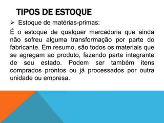 TIPOS DE ESTOQUE 
 Estoque de matérias-primas: 
É o estoque de qualquer mercadoria que ainda 
não sofreu alguma transformação por parte do 
fabricante. Em resumo, são todos os materiais que 
se agregam ao produto, fazendo parte integrante 
de seu estado. Podem ser também itens 
comprados prontos ou já processados por outra 
unidade ou empresa. 
 