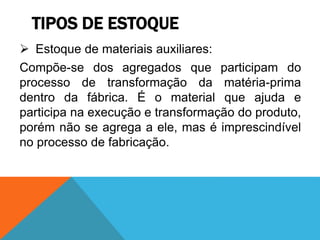 TIPOS DE ESTOQUE 
 Estoque de materiais auxiliares: 
Compõe-se dos agregados que participam do 
processo de transformação da matéria-prima 
dentro da fábrica. É o material que ajuda e 
participa na execução e transformação do produto, 
porém não se agrega a ele, mas é imprescindível 
no processo de fabricação. 
 