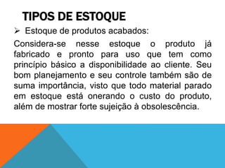 TIPOS DE ESTOQUE 
 Estoque de produtos acabados: 
Considera-se nesse estoque o produto já 
fabricado e pronto para uso que tem como 
princípio básico a disponibilidade ao cliente. Seu 
bom planejamento e seu controle também são de 
suma importância, visto que todo material parado 
em estoque está onerando o custo do produto, 
além de mostrar forte sujeição à obsolescência. 
 
